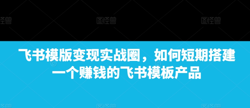 飞书模版变现实战圈，如何短期搭建一个赚钱的飞书模板产品-观智斋电商课程站