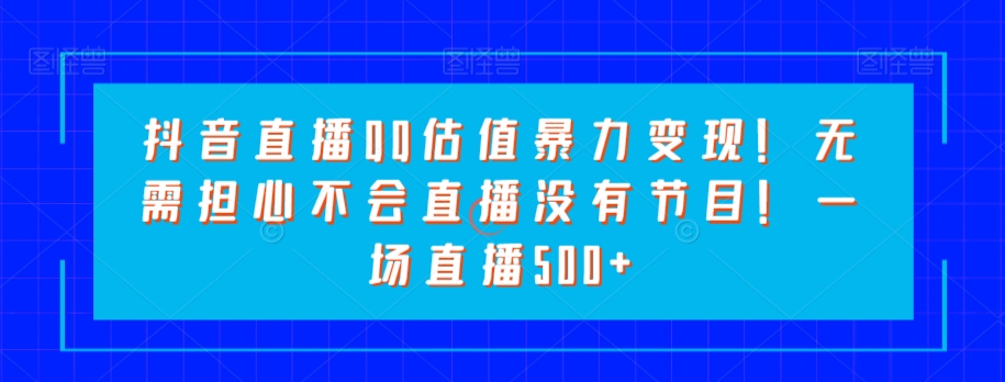 抖音直播QQ估值暴力变现！无需担心不会直播没有节目！一场直播500+！-观智斋电商课程站