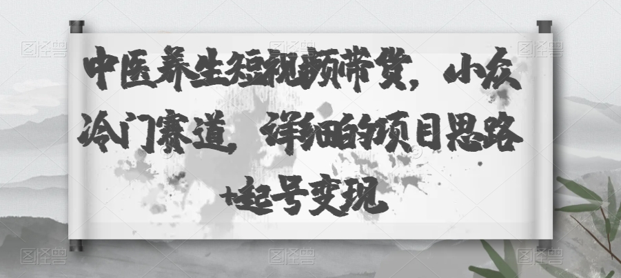 中医养生短视频带货，小众冷门赛道，详细的项目思路+起号变现-观智斋电商课程站