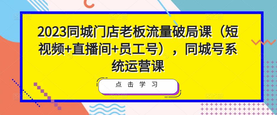 2023同城门店老板流量破局课（短视频+直播间+员工号），同城号系统运营课-观智斋电商课程站