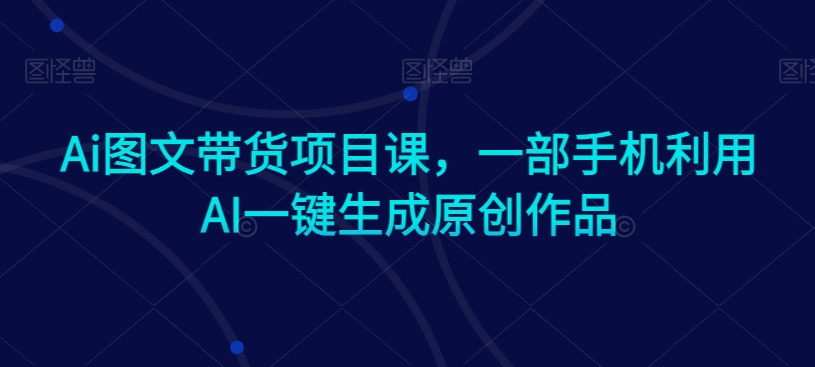 Ai图文带货项目课，一部手机利用AI一键生成原创作品-观智斋电商课程站