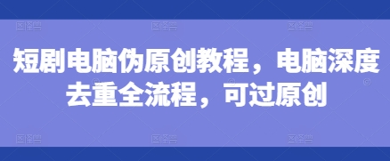 短剧电脑伪原创教程，电脑深度去重全流程，可过原创-观智斋电商课程站