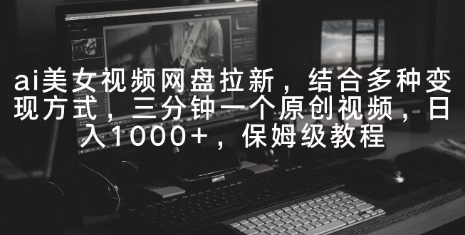 ai美女视频网盘拉新，多种变现方式，三分钟一个原创视频，日入1000+，保姆级教程-观智斋电商课程站