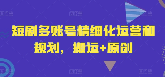 短剧多账号精细化运营和规划，搬运+原创-观智斋电商课程站