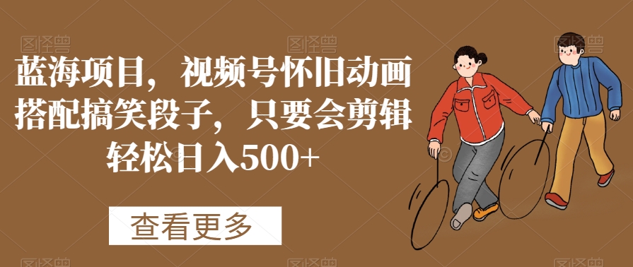 蓝海项目，视频号怀旧动画搭配搞笑段子，只要会剪辑轻松日入500+【揭秘】-观智斋电商课程站