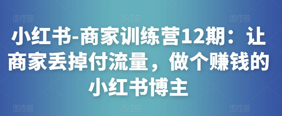 小红书-商家训练营12期：让商家丢掉付流量，做个赚钱的小红书博主-观智斋电商课程站