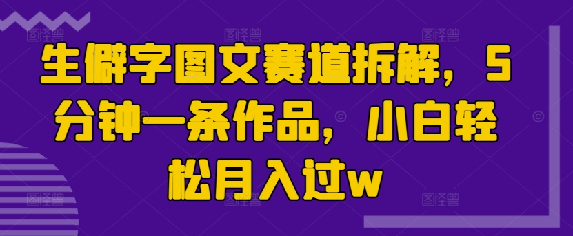 生僻字图文赛道拆解，5分钟一条作品，小白轻松月入过w-观智斋电商课程站