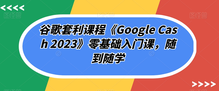 谷歌套利课程《Google Cash 2023》零基础入门课，随到随学-观智斋电商课程站