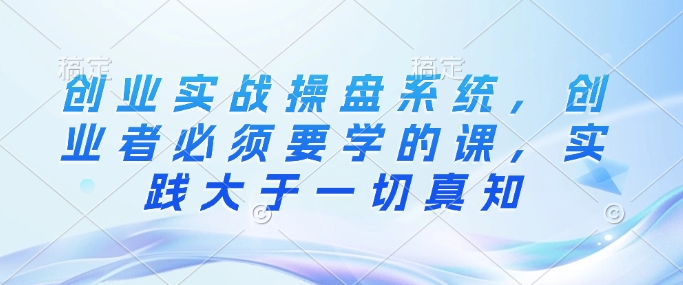 创业实战操盘系统，创业者必须要学的课，实践大于一切真知-观智斋电商课程站