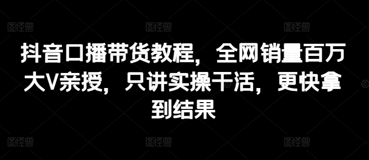 抖音口播带货教程，全网销量百万大V亲授，只讲实操干活，更快拿到结果-观智斋电商课程站