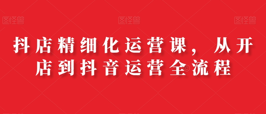 抖店精细化运营课，从开店到抖音运营全流程-观智斋电商课程站