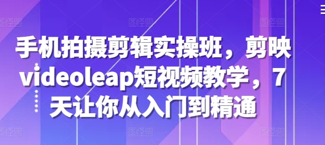 手机拍摄剪辑实操班，剪映videoleap短视频教学，7天让你从入门到精通-观智斋电商课程站