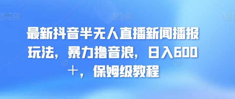 最新抖音半无人直播新闻播报玩法，暴力撸音浪，日入600＋，保姆级教程-观智斋电商课程站