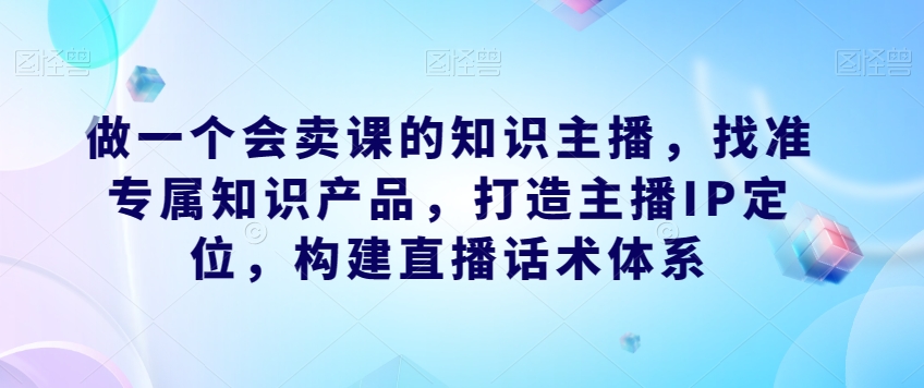 做一个会卖课的知识主播，找准专属知识产品，打造主播IP定位，构建直播话术体系-观智斋电商课程站