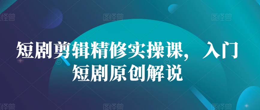 短剧剪辑精修实操课，入门短剧原创解说-观智斋电商课程站