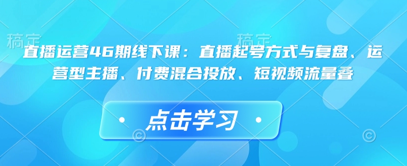 直播运营46期线下课：直播起号方式与复盘、运营型主播、付费混合投放、短视频流量叠-观智斋电商课程站