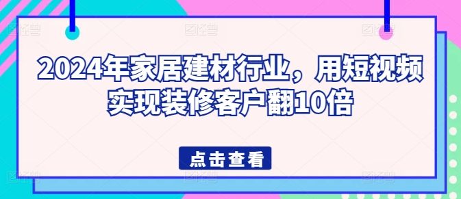 2024年家居建材行业，用短视频实现装修客户翻10倍-观智斋电商课程站