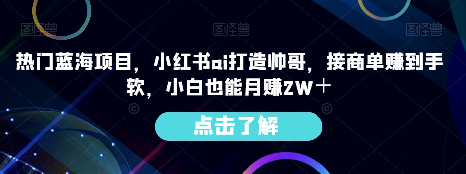 热门蓝海项目，小红书ai打造帅哥，接商单赚到手软，小白也能月赚2W＋-观智斋电商课程站