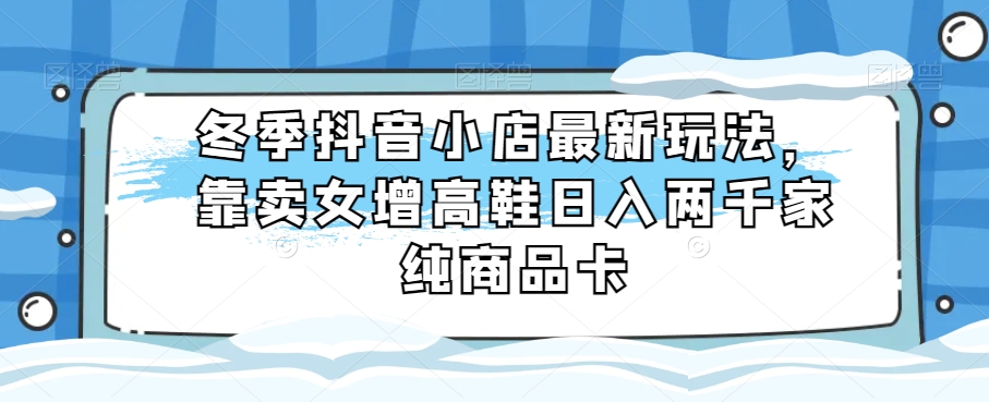 冬季抖音小店最新玩法，靠卖女增高鞋日入两千家纯商品卡【揭秘】-观智斋电商课程站