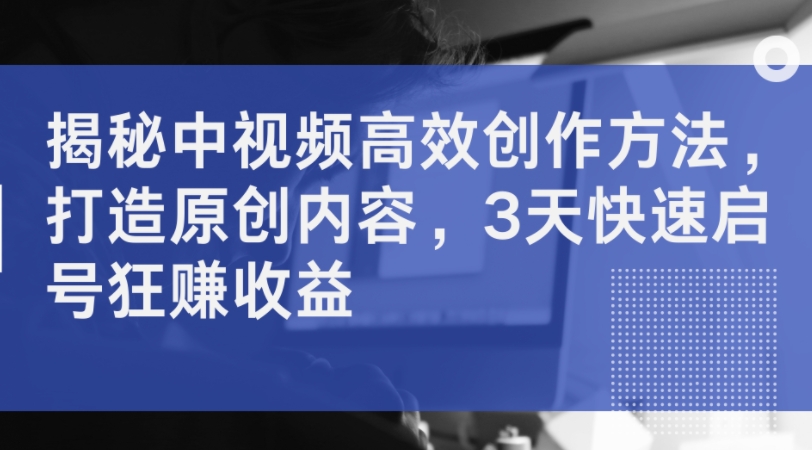 揭秘中视频高效创作方法，打造原创内容，3天快速启号狂赚收益-观智斋电商课程站