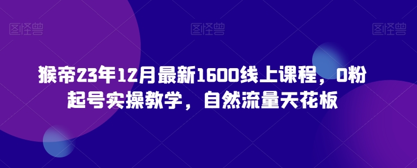 猴帝23年12月最新1600线上课程，0粉起号实操教学，自然流量天花板-观智斋电商课程站