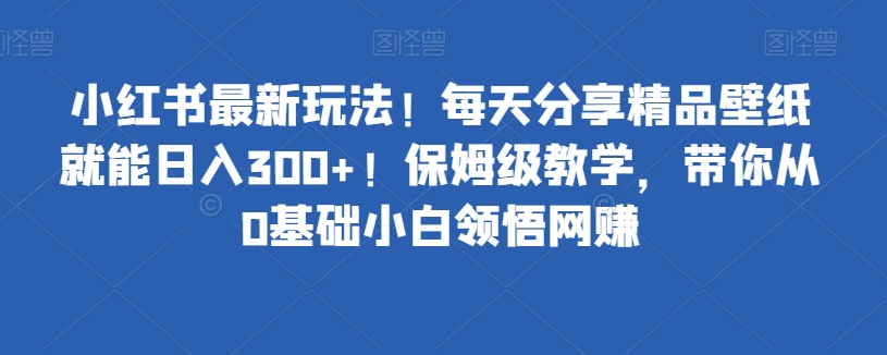 小红书最新玩法！每天分享精品壁纸就能日入300+！保姆级教学，带你从0基础小白领悟网创-观智斋电商课程站