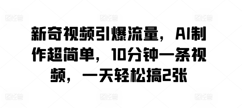 新奇视频引爆流量，AI制作超简单，10分钟一条视频，一天轻松搞2张-观智斋电商课程站