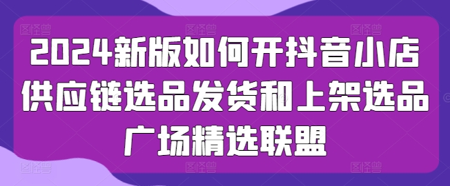 2024新版如何开抖音小店供应链选品发货和上架选品广场精选联盟-观智斋电商课程站