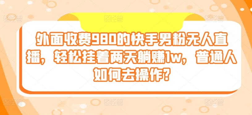 外面收费980的快手男粉无人直播，轻松挂着两天躺赚1w，普通人如何去操作?-观智斋电商课程站