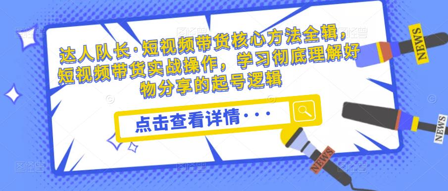 达人队长·短视频带货核心方法全辑，短视频带货实战操作，学习彻底理解好物分享的起号逻辑-观智斋电商课程站