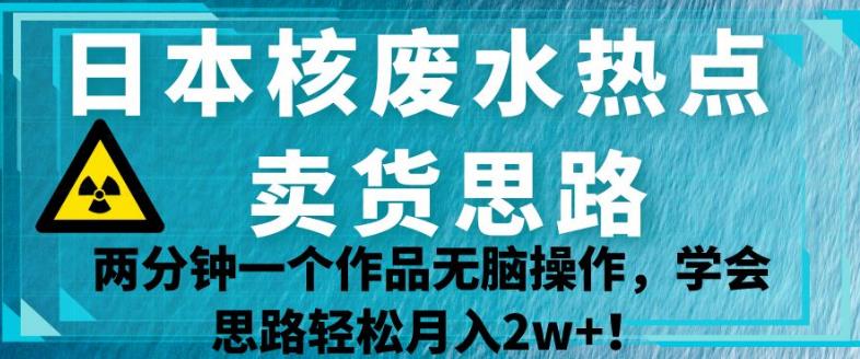 日本核废水热点卖货思路，两分钟一个作品无脑操作，学会思路轻松月入2w+【揭秘】-观智斋电商课程站