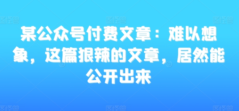 某公众号付费文章：难以想象，这篇狠辣的文章，居然能公开出来-观智斋电商课程站