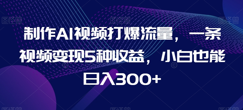 制作AI视频打爆流量，一条视频变现5种收益，小白也能日入300+【揭秘】-观智斋电商课程站