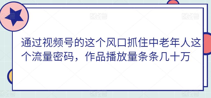 通过视频号的这个风口抓住中老年人这个流量密码，作品播放量条条几十万-观智斋电商课程站