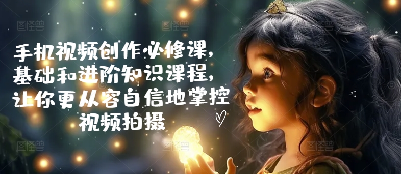 手机视频创作必修课，基础和进阶知识课程，让你更从容自信地掌控视频拍摄-观智斋电商课程站