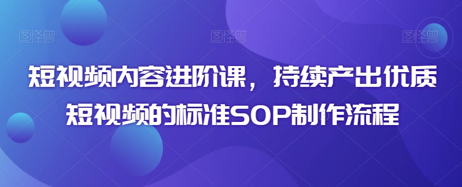 短视频内容进阶课，持续产出优质短视频的标准SOP制作流程-观智斋电商课程站