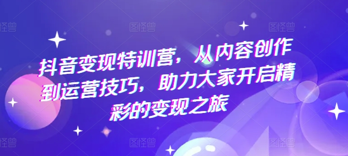 抖音变现特训营，从内容创作到运营技巧，助力大家开启精彩的变现之旅-观智斋电商课程站