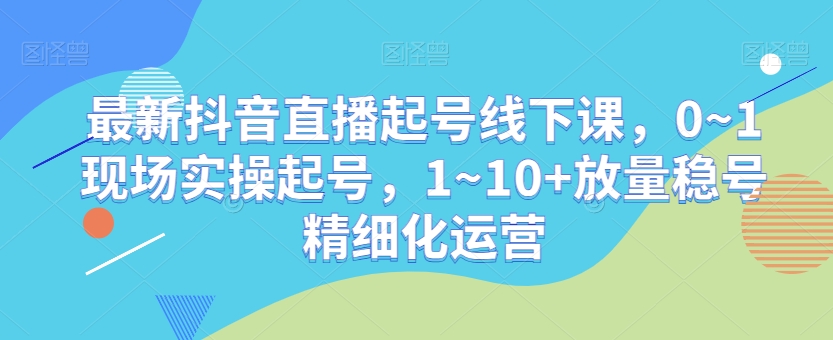 最新抖音直播起号线下课，0~1现场实操起号，1~10+放量稳号精细化运营-观智斋电商课程站