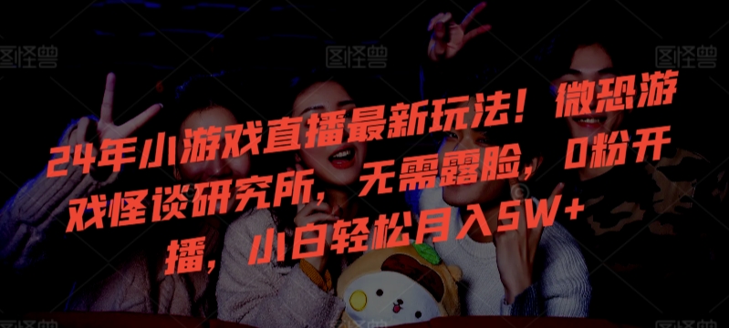 24年小游戏直播最新玩法！微恐游戏怪谈研究所，无需露脸，0粉开播，小白轻松月入5W+【揭秘】-观智斋电商课程站