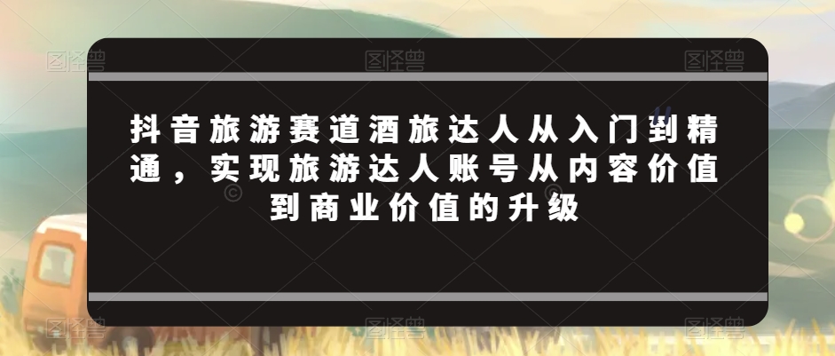 抖音旅游赛道酒旅达人从入门到精通，实现旅游达人账号从内容价值到商业价值的升级-观智斋电商课程站