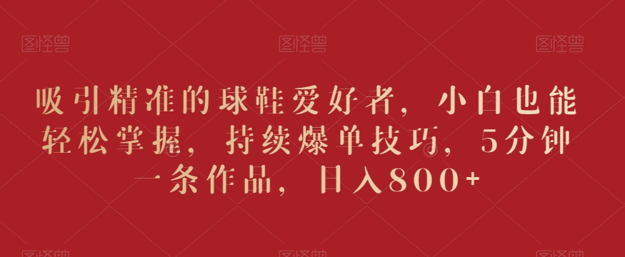 吸引精准的球鞋爱好者，小白也能轻松掌握，持续爆单技巧，5分钟一条作品，日入800+【揭秘】-观智斋电商课程站