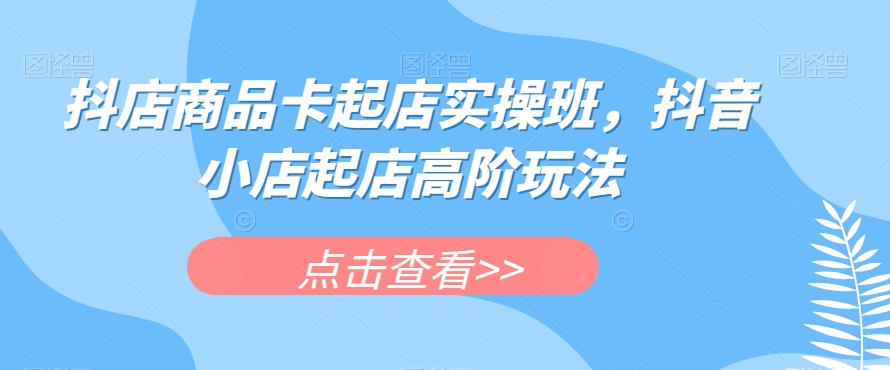 抖店商品卡起店实操班，抖音小店起店高阶玩法-观智斋电商课程站