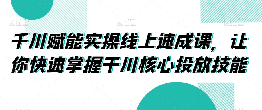 千川赋能实操线上速成课，让你快速掌握干川核心投放技能-观智斋电商课程站