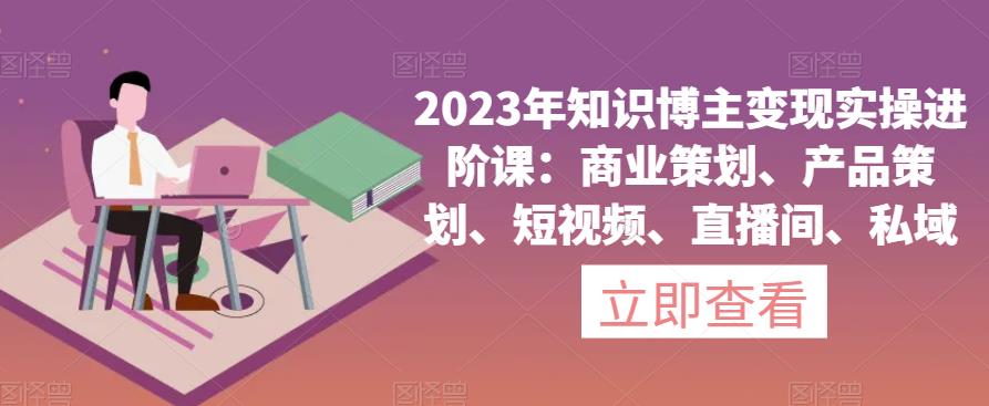 2023年知识博主变现实操进阶课：商业策划、产品策划、短视频、直播间、私域-观智斋电商课程站