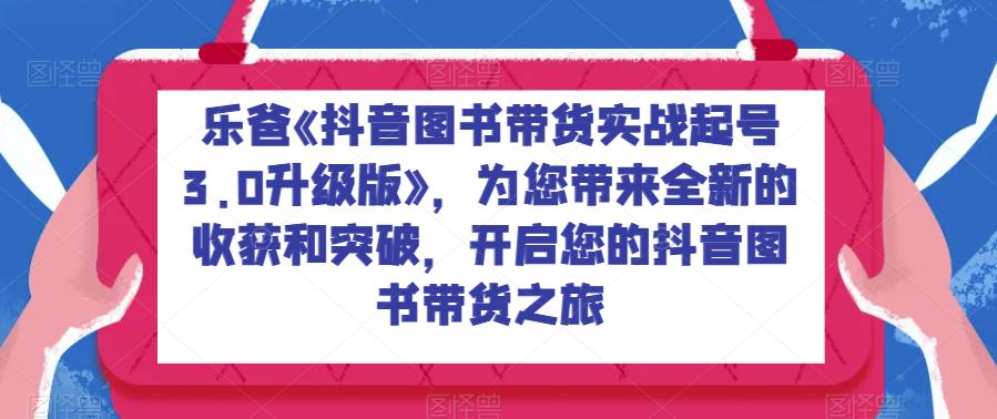 乐爸《抖音图书带货实战起号3.0升级版》，为您带来全新的收获和突破，开启您的抖音图书带货之旅-观智斋电商课程站