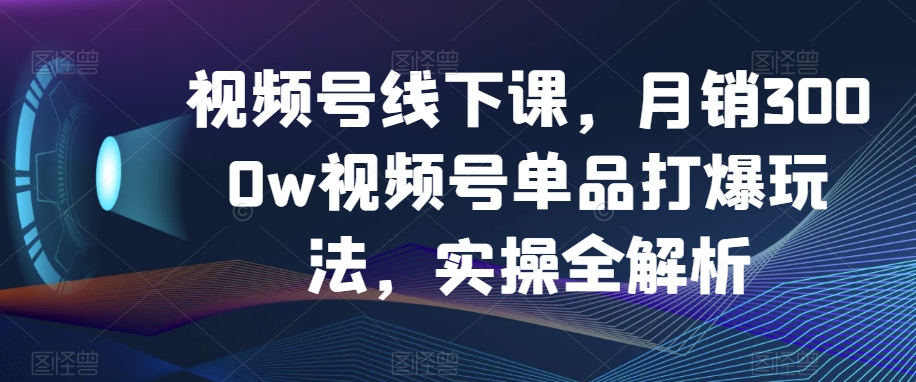 视频号线下课，月销3000w视频号单品打爆玩法，实操全解析-观智斋电商课程站