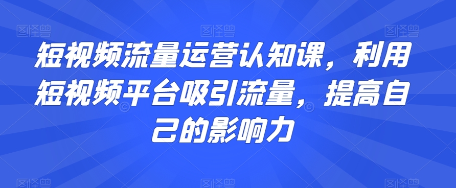 短视频流量运营认知课，利用短视频平台吸引流量，提高自己的影响力-观智斋电商课程站