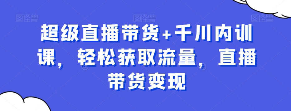超级直播带货+千川内训课，轻松获取流量，直播带货变现-观智斋电商课程站