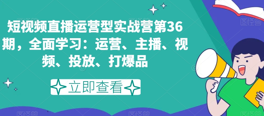 短视频直播运营型实战营第36期，全面学习：运营、主播、视频、投放、打爆品-观智斋电商课程站