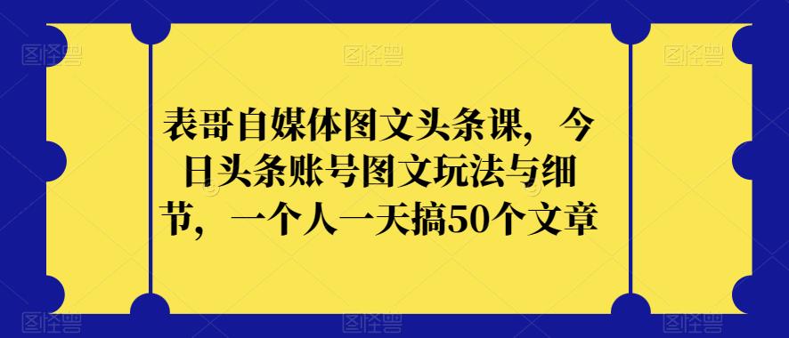 表哥自媒体图文头条课，今日头条账号图文玩法与细节，一个人一天搞50个文章-观智斋电商课程站